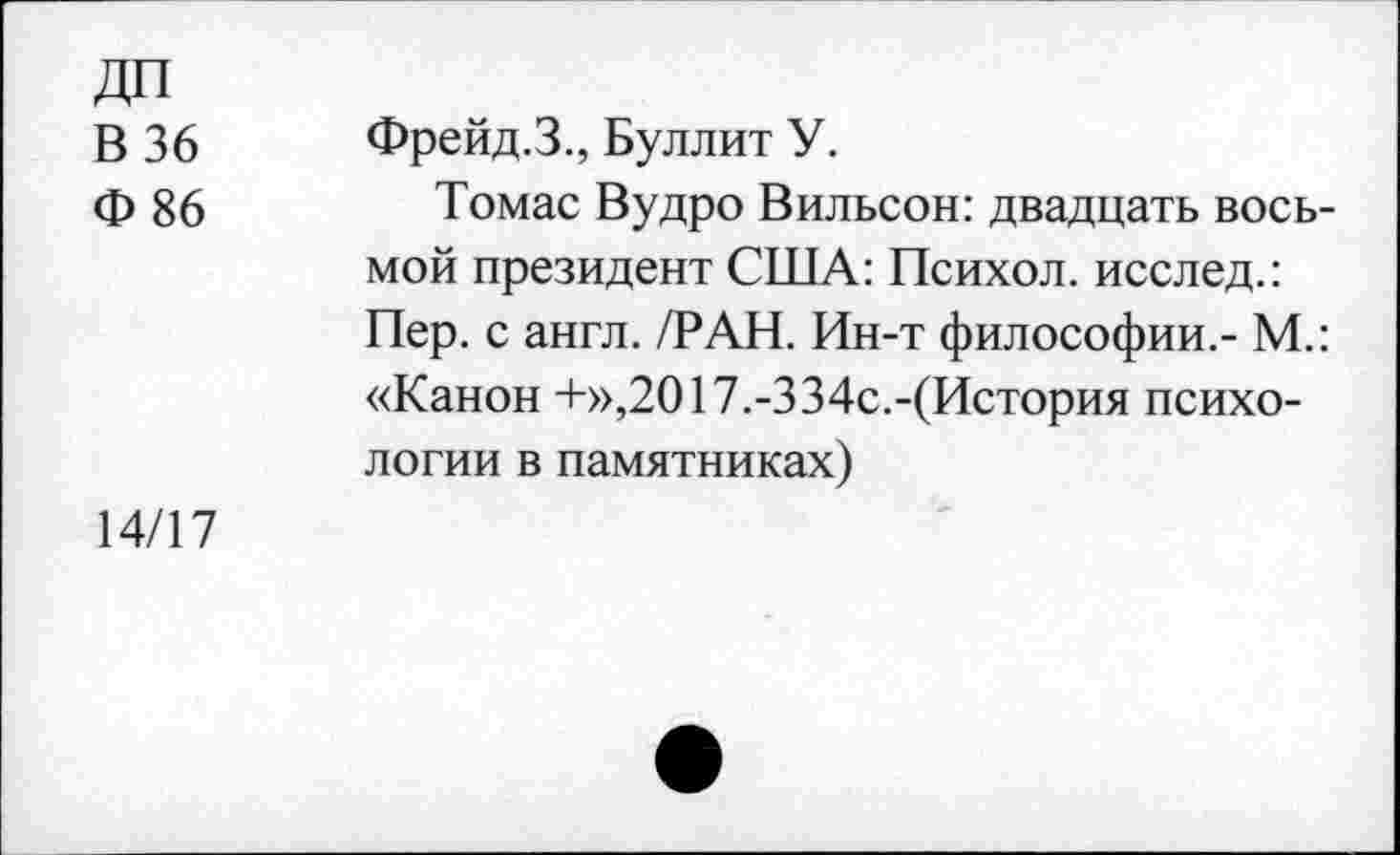 ﻿В 36
Ф 86
Фрейд.З., Буллит У.
Томас Вудро Вильсон: двадцать восьмой президент США: Психол. исслед.: Пер. с англ. /РАН. Ин-т философии.- М.: «Канон +»,2017.-334с.-(История психологии в памятниках)
14/17